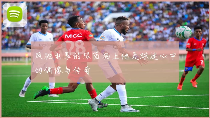 风驰电掣的绿茵场上他是球迷心中的偶像与传奇