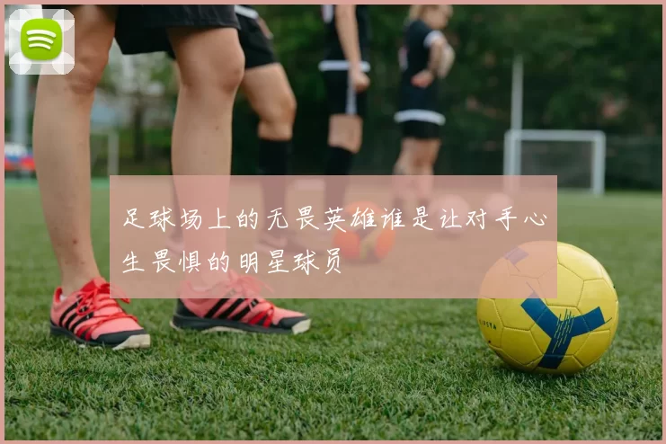 足球场上的无畏英雄谁是让对手心生畏惧的明星球员