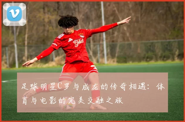 足球明星C罗与成龙的传奇相遇：体育与电影的完美交融之旅