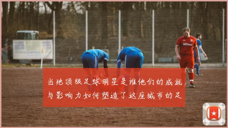 当地顶级足球明星是谁他们的成就与影响力如何塑造了这座城市的足球文化
