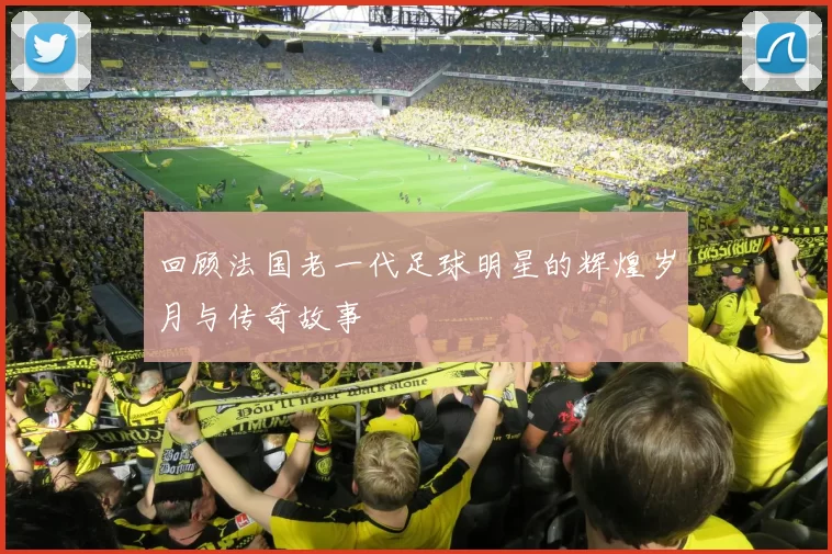 回顾法国老一代足球明星的辉煌岁月与传奇故事