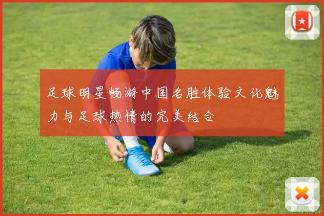 足球明星畅游中国名胜体验文化魅力与足球热情的完美结合