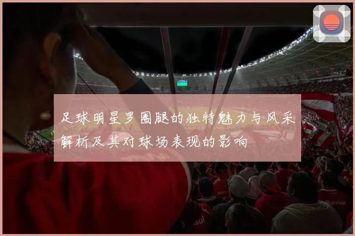 足球明星罗圈腿的独特魅力与风采解析及其对球场表现的影响