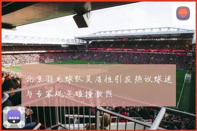 北京羽毛球队灵活性引发热议球迷与专家观点碰撞激烈