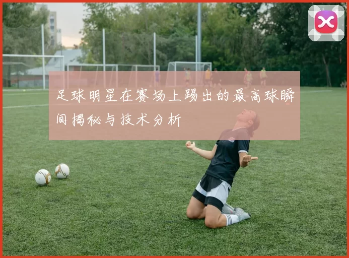 足球明星在赛场上踢出的最高球瞬间揭秘与技术分析