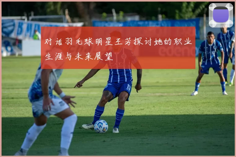 对话羽毛球明星王芳探讨她的职业生涯与未来展望