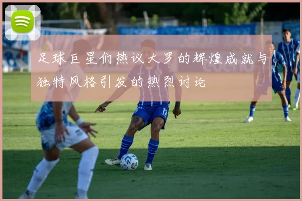 足球巨星们热议大罗的辉煌成就与独特风格引发的热烈讨论