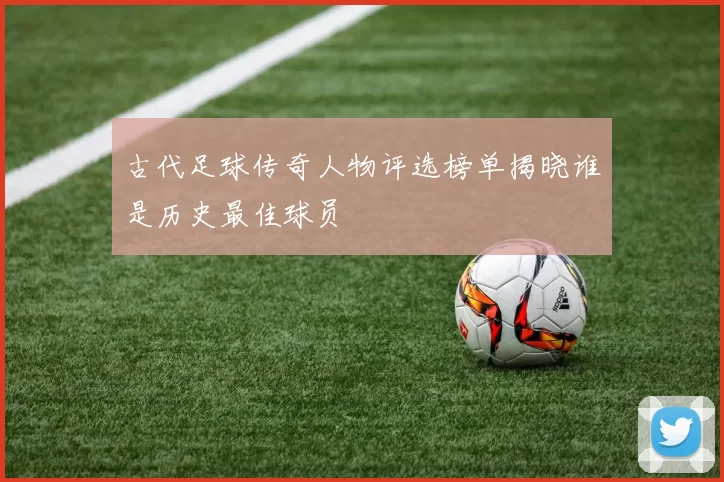 古代足球传奇人物评选榜单揭晓谁是历史最佳球员