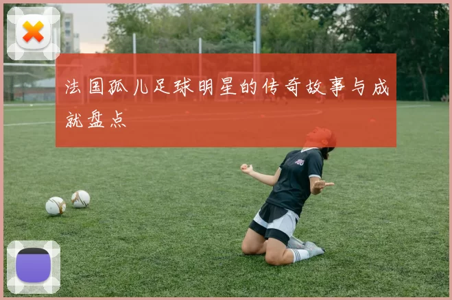 法国孤儿足球明星的传奇故事与成就盘点