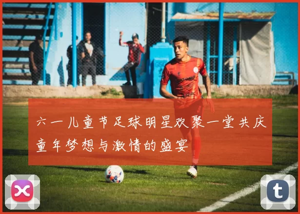 六一儿童节足球明星欢聚一堂共庆童年梦想与激情的盛宴