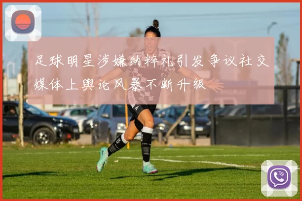 足球明星涉嫌纳粹礼引发争议社交媒体上舆论风暴不断升级