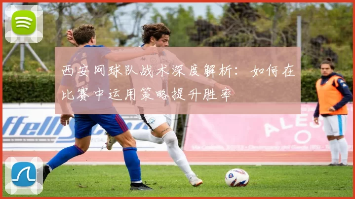 西安网球队战术深度解析：如何在比赛中运用策略提升胜率