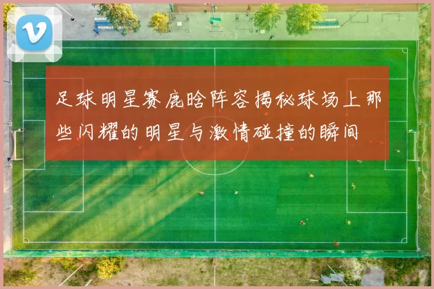 足球明星赛鹿晗阵容揭秘球场上那些闪耀的明星与激情碰撞的瞬间