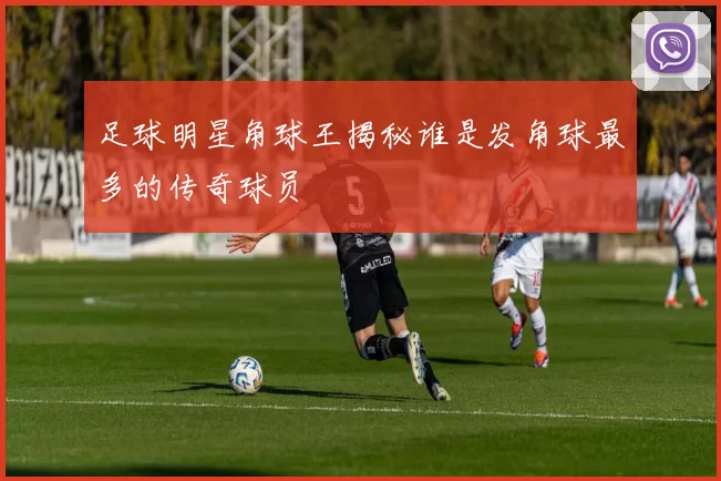 足球明星角球王揭秘谁是发角球最多的传奇球员