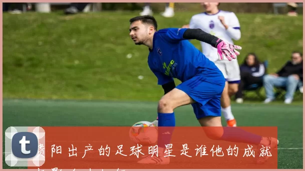 贵阳出产的足球明星是谁他的成就与影响力如何