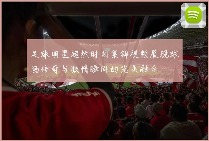 足球明星超然时刻集锦视频展现球场传奇与激情瞬间的完美融合