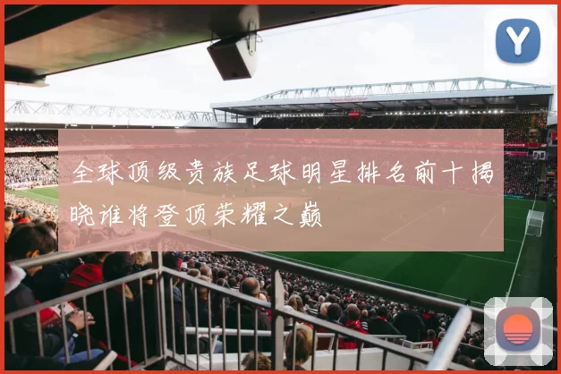 全球顶级贵族足球明星排名前十揭晓谁将登顶荣耀之巅