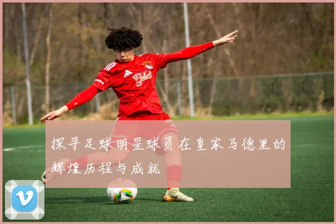 探寻足球明星球员在皇家马德里的辉煌历程与成就