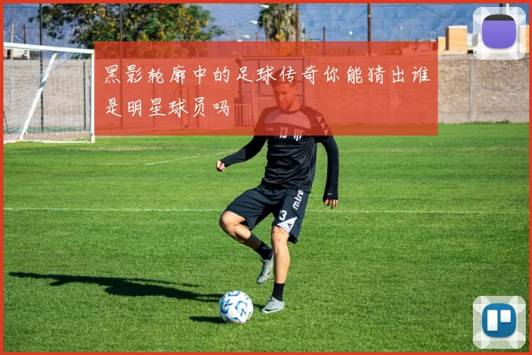 黑影轮廓中的足球传奇你能猜出谁是明星球员吗
