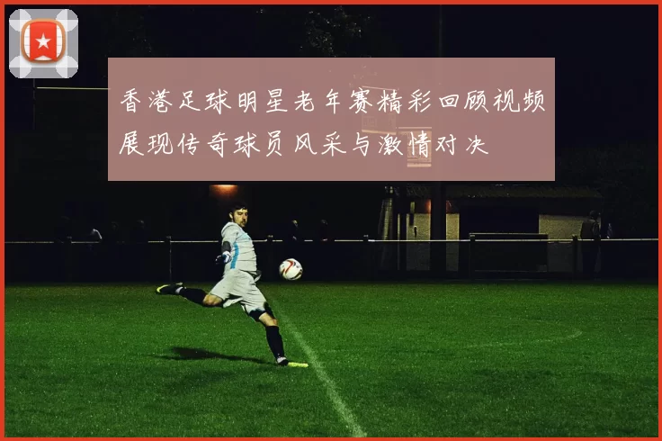 香港足球明星老年赛精彩回顾视频展现传奇球员风采与激情对决
